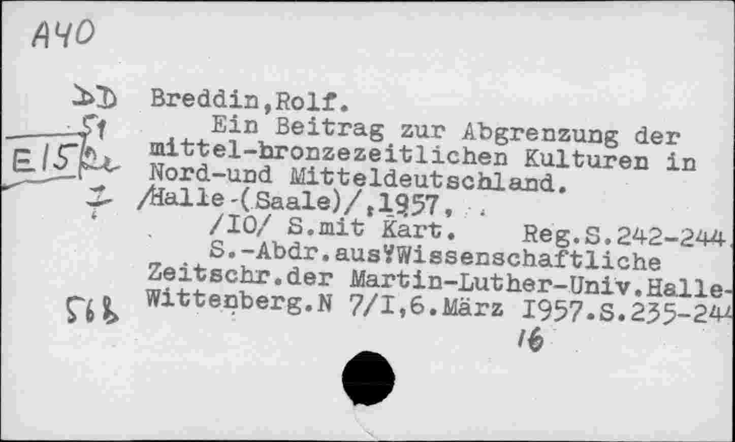 ﻿л чо
жъ
su
Breddin,Rolf.
...E^n, Beitrag zur Abgrenzung der mittel-bronzezeitlichen Kulturen in Nord-und Mitteldeutschland.
/Halle-(Saale)/, 1957,
Beg.S.242-244.
7«-i 1-Ї ‘ ZAb?r’ ausmssenschaf tliche
ш?ІЇ 5х•der Martin-Luther-Univ.Halle-Wittenberg.N 7/I»6.März 1957.s.235-24*